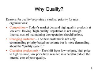Why Quality? Reasons for quality becoming a cardinal priority for most organizations: Competition  – Today’s market demand high quality products at low cost. Having `high quality’ reputation is not enough! Internal cost of maintaining the reputation should be less. Changing customer  – The new customer is not only commanding priority based on volume but is more demanding about the “quality system.” Changing product mix  – The shift from low volume, high price to high volume, low price have resulted in a need to reduce the internal cost of poor quality. 