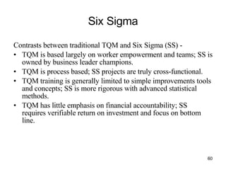 Six Sigma Contrasts between traditional TQM and Six Sigma (SS) -  TQM is based largely on worker empowerment and teams; SS is owned by business leader champions. TQM is process based; SS projects are truly cross-functional. TQM training is generally limited to simple improvements tools and concepts; SS is more rigorous with advanced statistical methods. TQM has little emphasis on financial accountability; SS requires verifiable return on investment and focus on bottom line. 