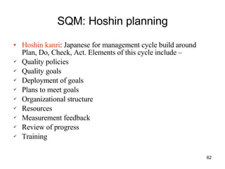SQM: Hoshin planning Hoshin kanri : Japanese for management cycle build around Plan, Do, Check, Act. Elements of this cycle include –  Quality policies Quality goals Deployment of goals Plans to meet goals Organizational structure Resources Measurement feedback Review of progress Training 