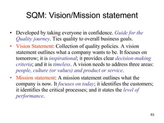 SQM: Vision/Mission statement Developed by taking everyone in confidence.  Guide for the Quality journey . Ties quality to overall business goals. Vision Statement : Collection of quality policies. A vision statement outlines what a company wants to be. It focuses on tomorrow; it is  inspirational ; it provides clear  decision-making criteria ; and it is   timeless . A vision needs to address three areas:  people, culture (or values) and product or service .  Mission statement : A mission statement outlines what the company is now. It  focuses on today ; it identifies the customers; it identifies the critical processes; and it states the  level of performance .  
