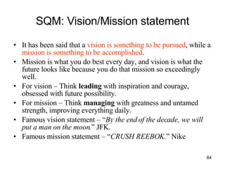SQM: Vision/Mission statement It has been said that a  vision is something to be pursued , while a  mission is something to be accomplished .  Mission is what you do best every day, and vision is what the future looks like because you do that mission so exceedingly well.  For vision – Think  leading  with inspiration and courage, obsessed with future possibility. For mission – Think  managing  with greatness and untamed strength, improving everything daily. Famous vision statement – “ By the end of the decade, we will put a man on the moon. ” JFK. Famous mission statement – “ CRUSH REEBOK. ” Nike 