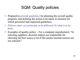 SQM: Quality policies Prepared to  provide guidelines  for planning the overall quality program; and defining the action to be taken in situation for which personnel had requested guidelines. Policies state: a) a principle to be followed; b) what is to be done . Examples of quality policy – For a computer manufacturer: “In selecting suppliers, decision makers are responsible for choosing the best source even if this means internal sources are not selected.” 