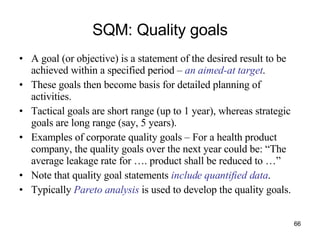 SQM: Quality goals A goal (or objective) is a statement of the desired result to be achieved within a specified period –  an aimed-at target . These goals then become basis for detailed planning of activities. Tactical goals are short range (up to 1 year), whereas strategic goals are long range (say, 5 years). Examples of corporate quality goals – For a health product company, the quality goals over the next year could be: “The average leakage rate for …. product shall be reduced to …” Note that quality goal statements  include quantified data .  Typically  Pareto analysis  is used to develop the quality goals. 