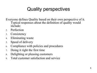 Quality perspectives Everyone defines Quality based on their own perspective of it. Typical responses about the definition of quality would include: Perfection Consistency Eliminating waste Speed of delivery Compliance with policies and procedures Doing it right the first time Delighting or pleasing customers Total customer satisfaction and service 