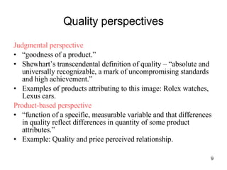 Quality perspectives Judgmental perspective “ goodness of a product.” Shewhart’s transcendental definition of quality – “absolute and universally recognizable, a mark of uncompromising standards and high achievement.” Examples of products attributing to this image: Rolex watches, Lexus cars. Product-based perspective “ function of a specific, measurable variable and that differences in quality reflect differences in quantity of some product attributes.” Example: Quality and price perceived relationship. 