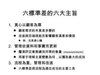 六標準差的六大主旨 真心以顧客為尊 顧客需求的本質是多變的 改進與否端視能否影響顧客滿意和價值 例：完美通心麵 管理依資料和事實而更新 釐清評定業務績效所需的衡量  (measurement) 再著手理解主要變數為何，以獲取最大的成效 流程為重、管理和改進 六標準差視流程為通往成功的主要工具 