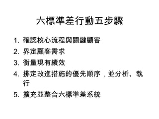 六標準差行動五步驟 確認核心流程與關鍵顧客 界定顧客需求 衡量現有績效 排定改進措施的優先順序，並分析、執行 擴充並整合六標準差系統 