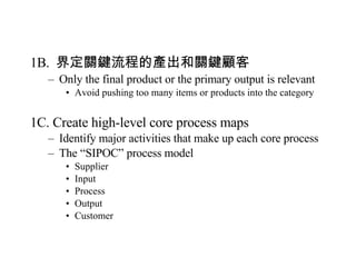 1B.  界定關鍵流程的產出和關鍵顧客 Only the final product or the primary output is relevant Avoid pushing too many items or products into the category 1C. Create high-level core process maps Identify major activities that make up each core process The “SIPOC” process model Supplier Input Process Output Customer 