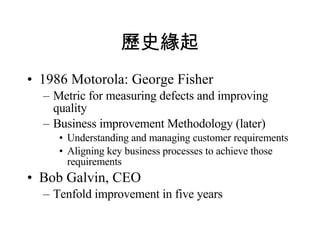 歷史緣起 1986 Motorola: George Fisher Metric for measuring defects and improving quality Business improvement Methodology (later) Understanding and managing customer requirements Aligning key business processes to achieve those requirements  Bob Galvin, CEO Tenfold improvement in five years  
