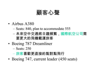 顧客心聲 Airbus A380 Seats: 840, plan to accommodate 555 未來空中交通將日趨頻繁， 國際航空公司 需要更大的飛機載運旅客 Boeing 787 Dreamliner Seats: 250 旅客 喜歡更直接的點對點飛行 Boeing 747, current leader (450 seats) 