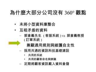 為什麼大部分公司沒有 360° 觀點 未將小型資料庫整合 互相矛盾的資料  郭倉義先生  ( 客服系統 ) vs  郭倉義教授  ( 訂單系統 ) 兼顧通用規則與維護自主性 採用共通的資訊科技基礎建設 共用的系統 共用的顧客命名與辨識 定期將顧客資訊載入資料倉儲 