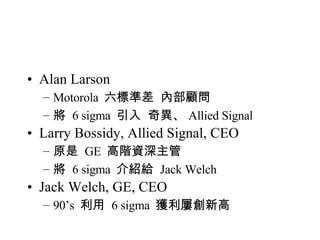 Alan Larson Motorola  六標準差  內部顧問 將  6 sigma  引入  奇異、 Allied Signal Larry Bossidy, Allied Signal, CEO 原是  GE  高階資深主管 將  6 sigma  介紹給  Jack Welch Jack Welch, GE, CEO 90’s  利用  6 sigma  獲利屢創新高 