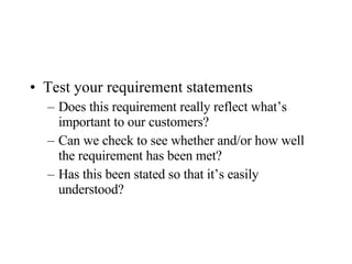 Test your requirement statements Does this requirement really reflect what’s important to our customers? Can we check to see whether and/or how well the requirement has been met? Has this been stated so that it’s easily understood? 