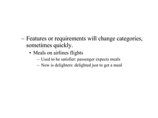 Features or requirements will change categories, sometimes quickly. Meals on airlines flights Used to be satisfier: passenger expects meals Now is delighters: delighted just to get a meal  