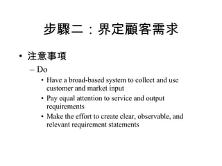 步驟二：界定顧客需求 注意事項 Do Have a broad-based system to collect and use customer and market input Pay equal attention to service and output requirements Make the effort to create clear, observable, and relevant requirement statements 
