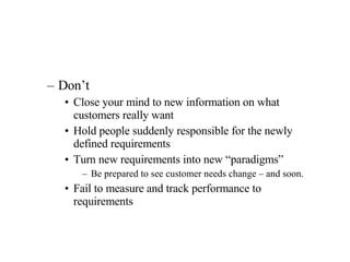 Don’t Close your mind to new information on what customers really want Hold people suddenly responsible for the newly defined requirements Turn new requirements into new “paradigms” Be prepared to see customer needs change – and soon. Fail to measure and track performance to requirements 