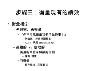 步驟三：衡量現有的績效 衡量概念 先觀察、再衡量 『你不可能衡量我們所做的事！』 旅館業：好好照顧顧客 3, 2, 1  原則  (Hotel123.pdf) 連續的  vs  離散的 衡量的單位可無限的分割 身高  體重 特徵值 教育程度  訂單數目 