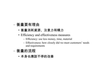 衡量要有理由 衡量消耗資源、注意力和精力 Efficiency and effectiveness measures Efficiency: use less money, time, material Effectiveness: how closely did we meet customers’ needs and requirements 衡量的流程 本身也應該不停的改善 