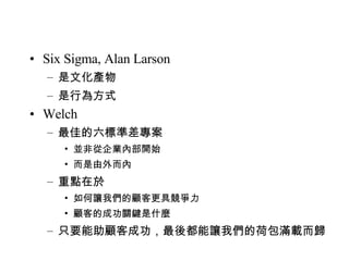Six Sigma, Alan Larson 是文化產物 是行為方式 Welch 最佳的六標準差專案 並非從企業內部開始 而是由外而內 重點在於 如何讓我們的顧客更具競爭力 顧客的成功關鍵是什麼 只要能助顧客成功，最後都能讓我們的荷包滿載而歸 