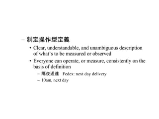 制定操作型定義 Clear, understandable, and unambiguous description of what’s to be measured or observed Everyone can operate, or measure, consistently on the basis of definition 隔夜送達  Fedex: next day delivery 10am, next day 