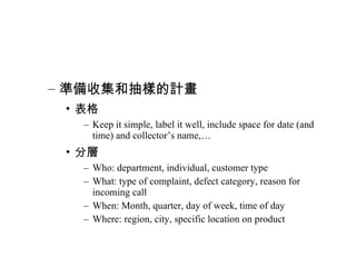 準備收集和抽樣的計畫 表格 Keep it simple, label it well, include space for date (and time) and collector’s name,… 分層 Who: department, individual, customer type What: type of complaint, defect category, reason for incoming call When: Month, quarter, day of week, time of day Where: region, city, specific location on product 