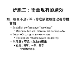 步驟三：衡量現有的績效 3B:  確立不良 ( 率 ) 的底限並確認改善的機會點 Establish performance “baselines”  Determine how well processes are working  today Focus of six sigma measurement Tracking and reducing  defects  in a process 以瑕疵 ( 不良 ) 為主的衡量 益處：簡單、一致、互容 可用於任何流程 