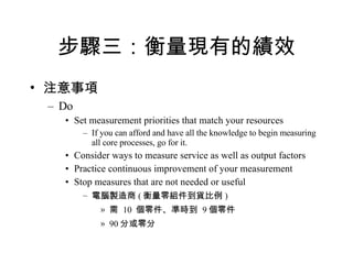 步驟三：衡量現有的績效 注意事項 Do Set measurement priorities that match your resources If you can afford and have all the knowledge to begin measuring all core processes, go for it. Consider ways to measure service as well as output factors Practice continuous improvement of your measurement Stop measures that are not needed or useful 電腦製造商 ( 衡量零組件到貨比例 ) 需  10  個零件、準時到  9 個零件 90 分或零分 