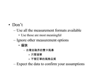 Don’t Use all the measurement formats available Use those are most meaningful Ignore other measurement options 偏狹 台灣金融界的雙卡風暴 只管接單 不管訂單的風險品質 Expect the data to confirm your assumptions 
