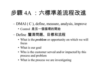 步驟 4A ：六標準差流程改進 DMAI ( C ), define, measure, analysis, improve Control  是另一個循環的開始 Define  釐清問題、目標和流程 What is the  problem  or opportunity on which we will focus What is our goal Who is the customer served and/or impacted by this process and problem What is the process we are investigating 
