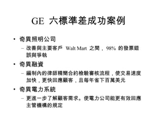 GE  六標準差成功案例 奇異照明公司 改善與主要客戶  Walt Mart  之間， 98%  的發票錯誤與爭執 奇異融資 編制內的律師精簡合約檢驗審核流程，使交易速度加快，更快回應顧客，且每年省下百萬美元 奇異電力系統 更進一步了解顧客需求。使電力公司能更有效回應主管機構的規定 