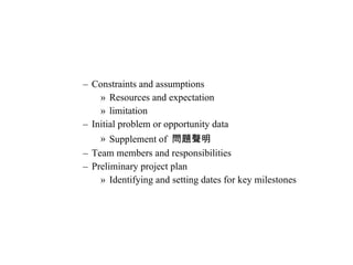 Constraints and assumptions Resources and expectation limitation Initial problem or opportunity data Supplement of  問題聲明 Team members and responsibilities Preliminary project plan Identifying and setting dates for key milestones 