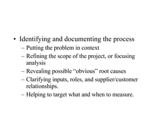Identifying and documenting the process Putting the problem in context Refining the scope of the project, or focusing analysis Revealing possible “obvious” root causes Clarifying inputs, roles, and supplier/customer relationships. Helping to target what and when to measure. 