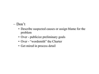 Don’t Describe suspected causes or assign blame for the problem Over - publicize preliminary goals Over - “wordsmith” the Charter Get mired in process detail 