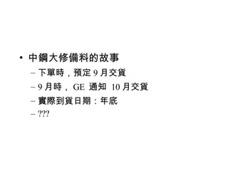中鋼大修備料的故事 下單時，預定 9 月交貨 9 月時， GE  通知  10 月交貨 實際到貨日期：年底 ??? 