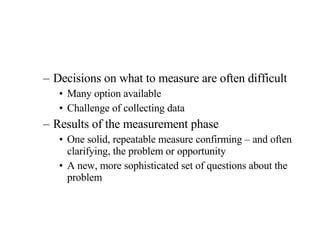 Decisions on what to measure are often difficult Many option available Challenge of collecting data Results of the measurement phase One solid, repeatable measure confirming – and often clarifying, the problem or opportunity A new, more sophisticated set of questions about the problem 