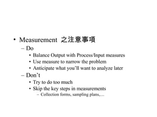 Measurement  之注意事項 Do Balance Output with Process/Input measures Use measure to narrow the problem Anticipate what you’ll want to analyze later Don’t Try to do too much Skip the key steps in measurements Collection forms, sampling plans,… 