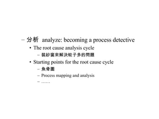 分析  analyze: becoming a process detective The root cause analysis cycle 裝紗窗來解決蚊子多的問題 Starting points for the root cause cycle 魚骨圖 Process mapping and analysis …… 