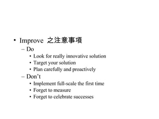 Improve  之注意事項 Do Look for really innovative solution Target your solution Plan carefully and proactively Don’t Implement full-scale the first time Forget to measure Forget to celebrate successes 