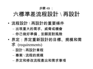 步驟 4B ： 六標準差流程設計 \ 再設計 流程設計 \ 再設計的重要條件 出現重大的需求、威脅或機會 你已做好準備，並願面對風險 界定：界定重新設計的目標、規模和需求  (requirements) 設計 \ 再設計章程 專案 \ 流程的規模 界定和修改流程產出和需求事項 