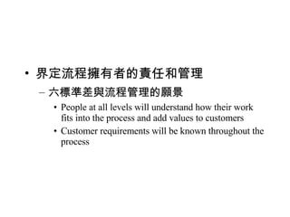 界定流程擁有者的責任和管理 六標準差與流程管理的願景 People at all levels will understand how their work fits into the process and add values to customers Customer requirements will be known throughout the process 