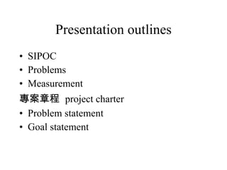 Presentation outlines SIPOC Problems Measurement 專案章程  project charter Problem statement Goal statement 