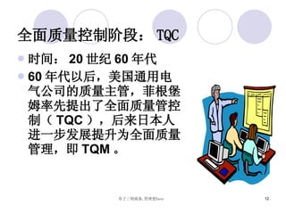 全面质量控制阶段： TQC 时间： 20 世纪 60 年代 60 年代以后，美国通用电气公司的质量主管，菲根堡姆率先提出了全面质量管控制（ TQC ），后来日本人进一步发展提升为全面质量管理，即 TQM 。 