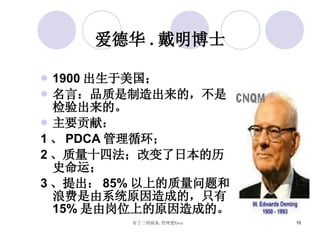 爱德华 . 戴明博士 1900 出生于美国； 名言：品质是制造出来的，不是检验出来的。 主要贡献： 1 、 PDCA 管理循环； 2 、质量十四法；改变了日本的历史命运； 3 、提出： 85% 以上的质量问题和浪费是由系统原因造成的，只有 15% 是由岗位上的原因造成的。 