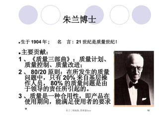 朱兰博士 ● 主要贡献： 1 、《质量三部曲》：质量计划、质量控制、质量改进； 2 、 80/20 原则：在所发生的质量问题中，只有 20% 来自基层操作人员， 80% 的质量问题是由于领导的责任所引起的。 3 、质量是一种合用性，即产品在使用期间，能满足使用者的要求。 ● 生于 1904 年 ;  名  言 :  21 世纪是质量世纪！ 