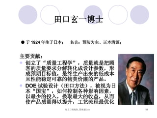 田口玄一博士 主要贡献： 创立了“质量工程学”，质量就是把顾客的质量要求分解转化成设计参数，形成预期目标值，最终生产出来的低成本且性能稳定可靠的物美价廉的产品 。 DOE 试验设计（田口方法），被视为日本“国宝”，如何控制各种影响因素，以最少的投入，换取最大的收益，从而使产品质量得以提升，工艺流程最优化  ● 于 1924 年生于日本；  名言：预防为主、正本清源； 