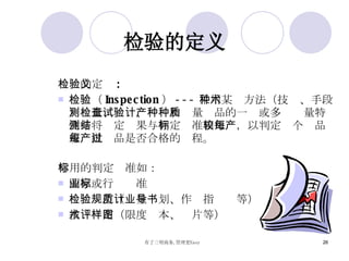 检验的定义 检验的定义 : 检验（ Inspection ） --- 采用某种方法（技术、手段）测量、检查、试验和计量产品的一种或多种质量特性并将测定结果与 判定标准 相比较，以判定每个产品或每批产品是否合格的过程。 常用的判定标准如： 国家或行业标准 检验规范（质量计划、作业指导书等） 技术评定（限度样本、图片等） 