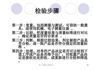 检验步骤 第一步 : 度量。包括测量与测试，可借助一般量具，或使用机械、电子测量仪器 。 第二步 : 比较。把度量结果与质量标准进行对比，确定质量是否符合要求 。 第三步 : 判断。根据比较结果，判定被检产品是否合格，或一批产品是否符合规定的质量标准 。 第四步 : 处理。对单件产品决定是否可以转到下道工序或产品是否准予出厂；对批量产品决定是接收还是拒收，或重新进行全检和筛选。 