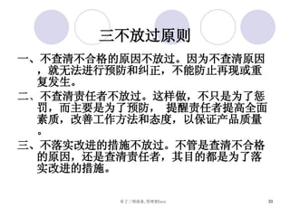 三不放过原则 一、不查清不合格的原因不放过。因为不查清原因，就无法进行预防和纠正，不能防止再现或重复发生。 二 、 不查清责任者不放过。这样做，不只是为了惩罚，而主要是为了预防， 提醒责任者提高全面素质，改善工作方法和态度，以保证产品质量 。 三 、不落实改进的措施不放过。不管是查清不合格的原因，还是查清责任者，其目的都是为了落实改进的措施。 