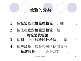 检验的分类 1 、按 检验数量 分：全数检验、抽样检验； 2 、按 流程 分：进货检验、过程检验、 最终检验、出货检验； 3 、按 判别方法 分：计数检验、计量检验； 4 、按 产品检验后是否可供使用 来分： 破坏性检验、  非破坏性检验。 