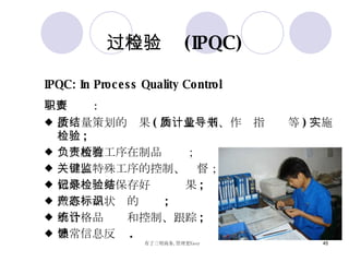 过程检验 (IPQC) IPQC: In Process Quality Control 主要职责 : 按质量策划的结果 ( 如质量计划、作业指导书等 ) 实施检验 ; 负责所有工序在制品检验； 关键、特殊工序的控制、监督； 做好记录并保存好检验结果 ; 做好产品状态的标识 ; 不合格品统计和控制、跟踪 ; 异常信息反馈 . 